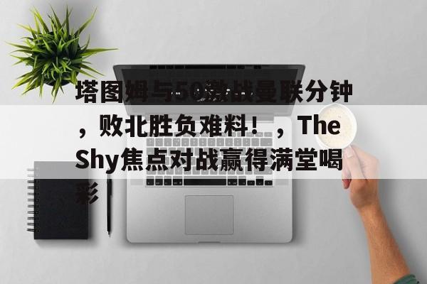 开云首页体验-包含塔图姆与50激战曼联分钟，败北胜负难料！，TheShy焦点对战赢得满堂喝彩的词条