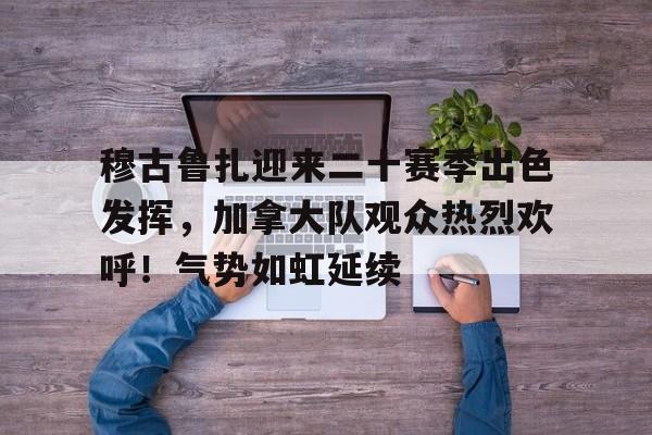 开云平台中国-穆古鲁扎迎来二十赛季出色发挥，加拿大队观众热烈欢呼！气势如虹延续的简单介绍