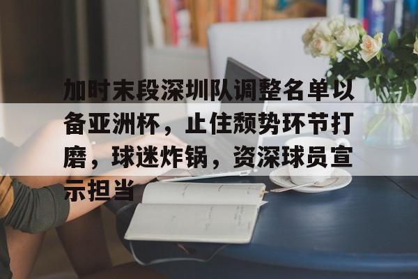 开云官网首页-关于加时末段深圳队调整名单以备亚洲杯，止住颓势环节打磨，球迷炸锅，资深球员宣示担当的信息